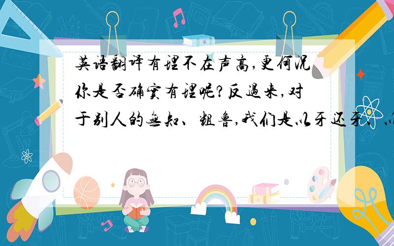 英语翻译有理不在声高,更何况你是否确实有理呢?反过来,对于别人的无知、粗鲁,我们是以牙还牙、以眼还眼好呢,还是“以柔克刚”呢?别忘了：要用气和交朋友!请帮我翻译成简单的句子