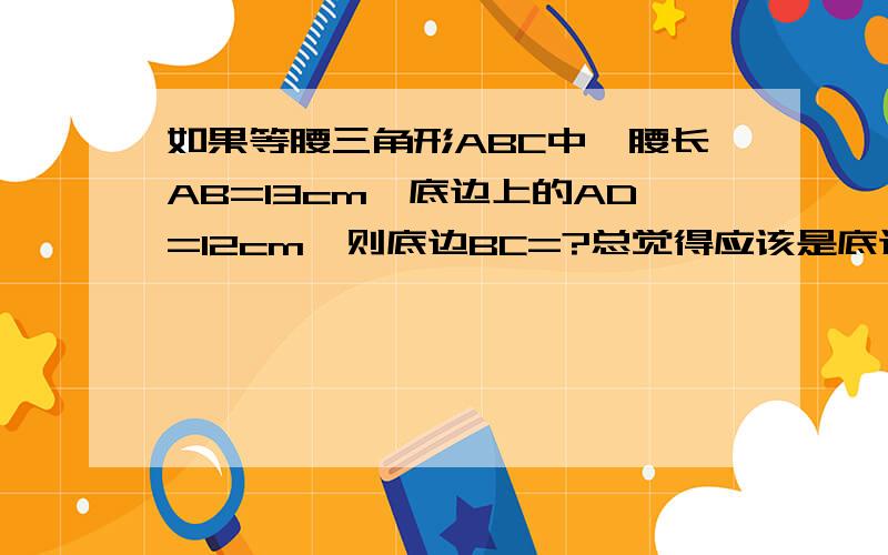 如果等腰三角形ABC中,腰长AB=13cm,底边上的AD=12cm,则底边BC=?总觉得应该是底边上的高AD=12cm……如果这道题没有问题BC=10cm这道题到底有没有问题……