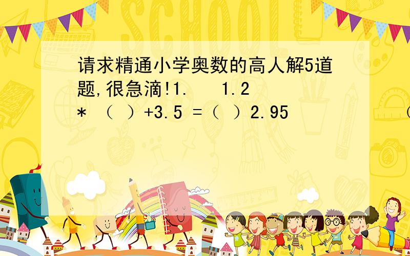 请求精通小学奥数的高人解5道题,很急滴!1.   1.2* （ ）+3.5 =（ ）2.95           （括号里的数字要相同）2.    小明骑自行车,小华骑摩托车,两人同时分别从相距75千米的两地出发,相向而行.途中相