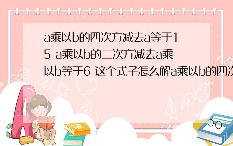 a乘以b的四次方减去a等于15 a乘以b的三次方减去a乘以b等于6 这个式子怎么解a乘以b的四次方减去a等于15 a乘以b的三次方减去a乘以b等于6 这个式子怎么解