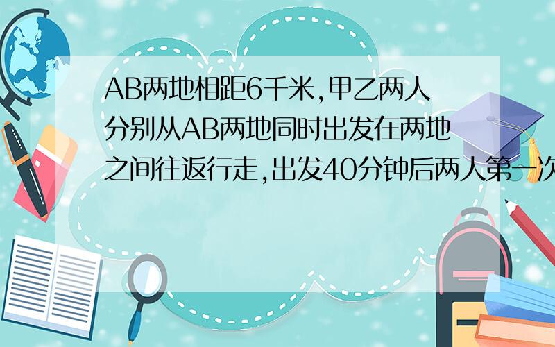 AB两地相距6千米,甲乙两人分别从AB两地同时出发在两地之间往返行走,出发40分钟后两人第一次相遇.乙到达A地后马上返回,在离A地2千米的地方两人第二次相遇.求甲乙两人行走的速度.