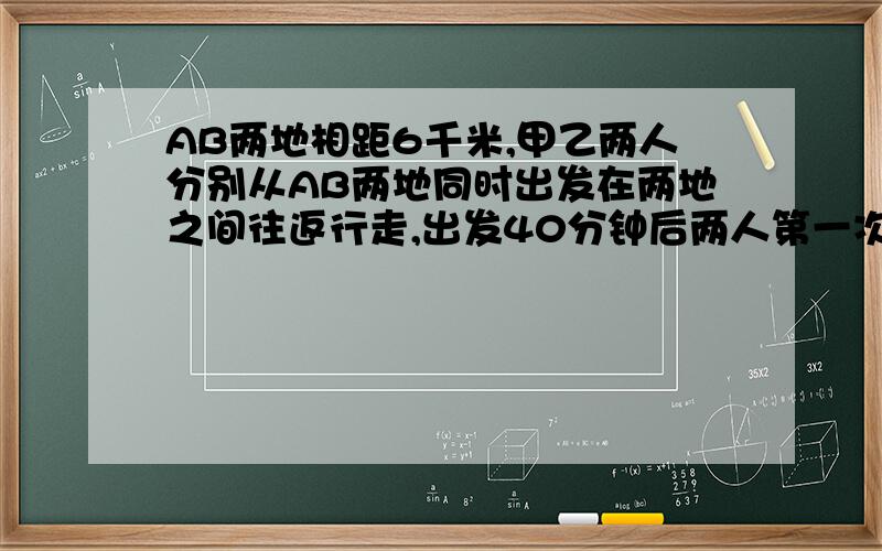 AB两地相距6千米,甲乙两人分别从AB两地同时出发在两地之间往返行走,出发40分钟后两人第一次相遇.乙到达A地后马上返回,在离A地1.5千米的地方两人第二次相遇.求甲乙两人行走的速度.,不用方