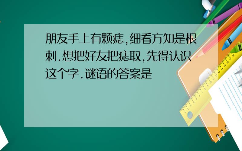 朋友手上有颗痣,细看方知是根刺.想把好友把痣取,先得认识这个字.谜语的答案是