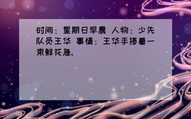 时间：星期日早晨 人物：少先队员王华 事情：王华手捧着一束鲜花急.