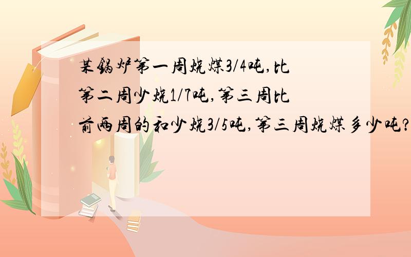 某锅炉第一周烧煤3/4吨,比第二周少烧1/7吨,第三周比前两周的和少烧3/5吨,第三周烧煤多少吨?