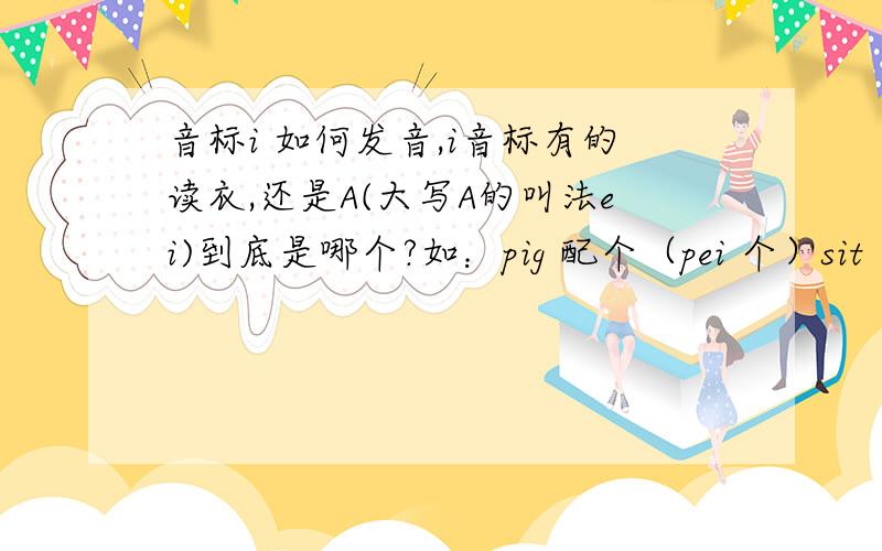 音标i 如何发音,i音标有的读衣,还是A(大写A的叫法ei)到底是哪个?如：pig 配个（pei 个）sit（sei特）ship （shei 普）这里面的短元音i怎么都发A .如果发衣,只有pig可以读成 屁个 其他的和衣怎么拼