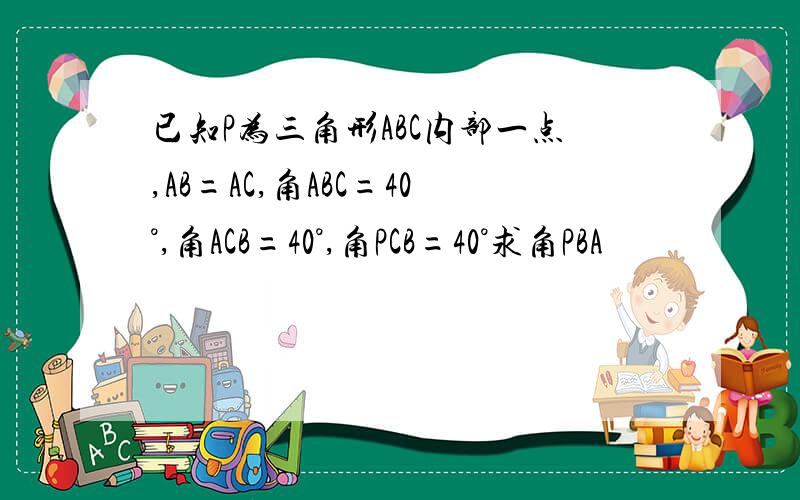 已知P为三角形ABC内部一点,AB=AC,角ABC=40°,角ACB=40°,角PCB=40°求角PBA