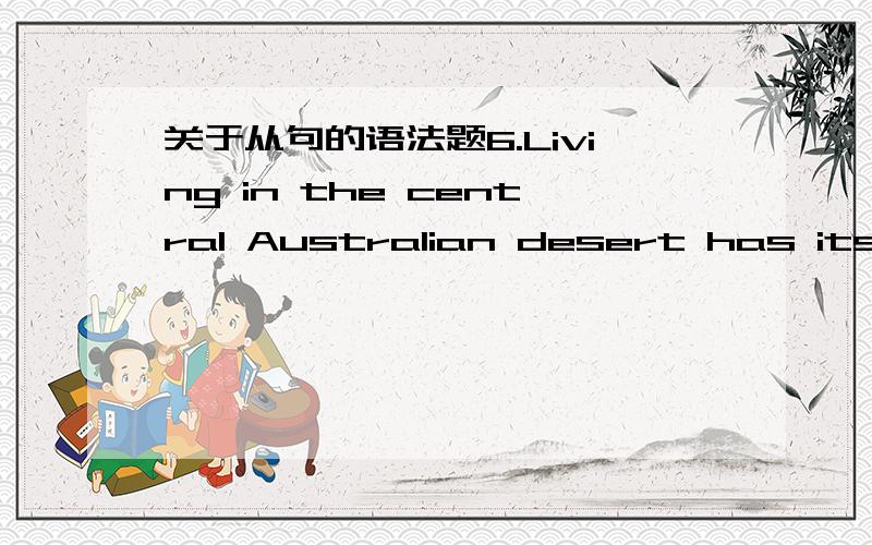 关于从句的语法题6.Living in the central Australian desert has its problems,_______ obtaining water is not the least.A.for which B.as C.which D.of which48.The farmer uses wood to build a house ______ to store grains.A.with which B.where C.whic