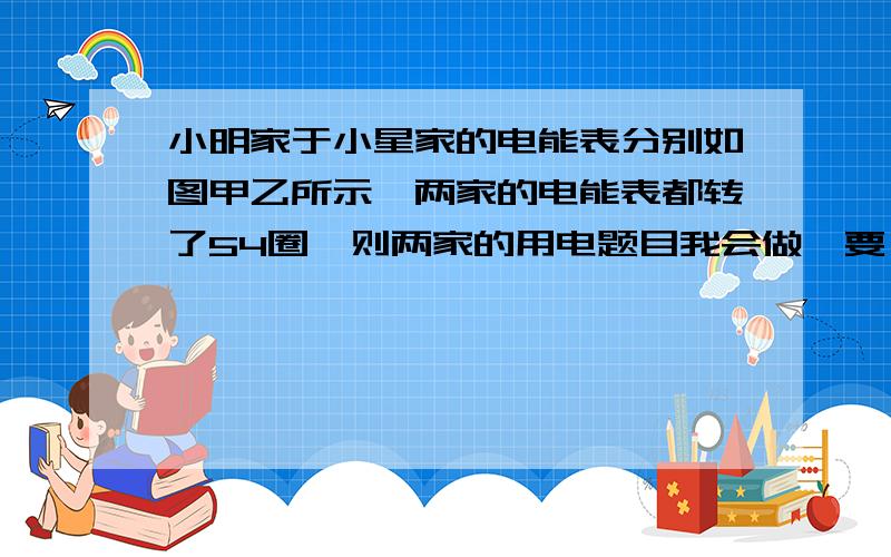 小明家于小星家的电能表分别如图甲乙所示,两家的电能表都转了54圈,则两家的用电题目我会做,要一个完整的过程.电能表的数据：甲220V 10(20)A 50HZ 600revs/KW.h 乙220V 10A 50Hz 1500R/KW.h两表的数字都