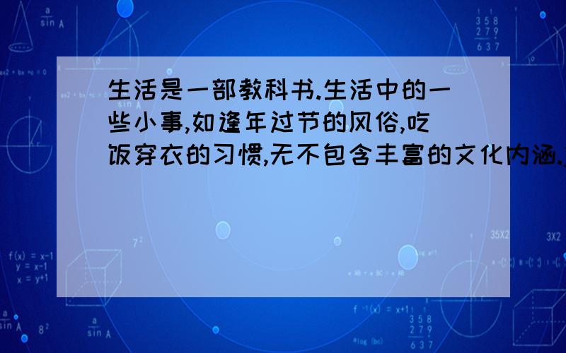 生活是一部教科书.生活中的一些小事,如逢年过节的风俗,吃饭穿衣的习惯,无不包含丰富的文化内涵.j又发错了.