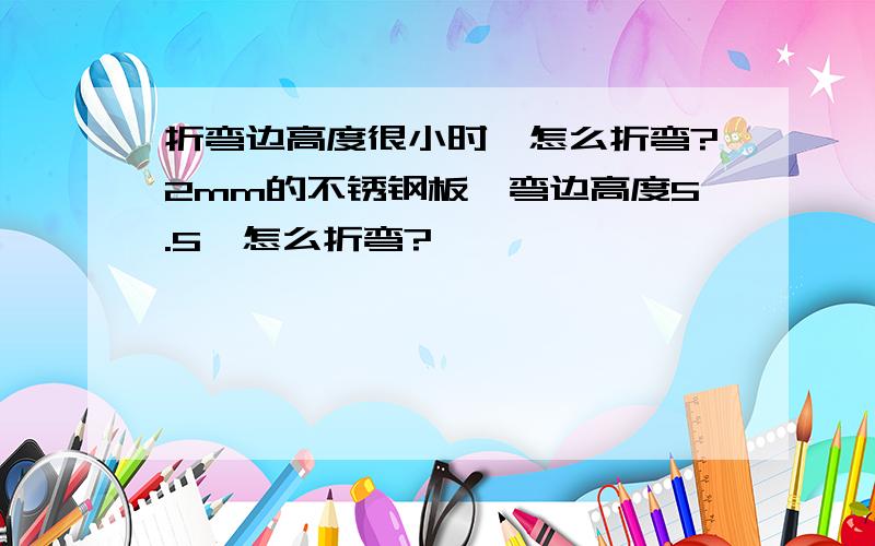 折弯边高度很小时,怎么折弯?2mm的不锈钢板,弯边高度5.5,怎么折弯?