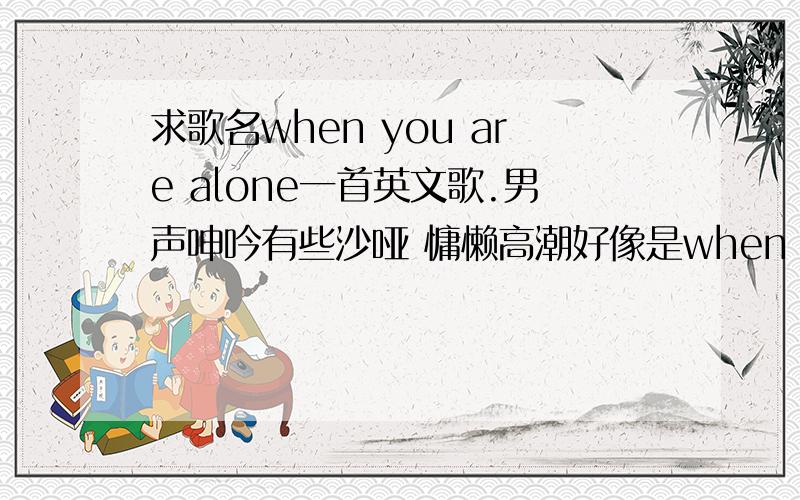 求歌名when you are alone一首英文歌.男声呻吟有些沙哑 慵懒高潮好像是when you are alone i will be there..音调在alone时转了bushi you are not alone