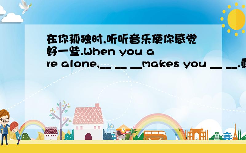 在你孤独时,听听音乐使你感觉好一些.When you are alone,__ __ __makes you __ __.剩下的补充这位年青人得在这儿帮助解决你们的问题The young man __ __ be here __ __ __your problems.词组1.不得不干某事2.或多或