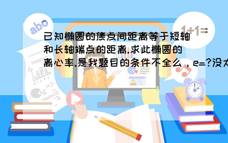 已知椭圆的焦点间距离等于短轴和长轴端点的距离.求此椭圆的离心率.是我题目的条件不全么，e=?没太看明白