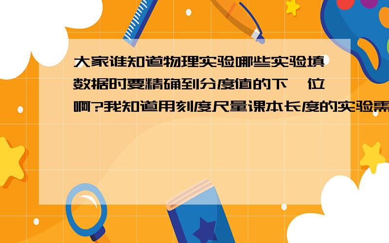 大家谁知道物理实验哪些实验填数据时要精确到分度值的下一位啊?我知道用刻度尺量课本长度的实验需要精确到下一位,我想问一下凸透镜成像实验和电流、电压还有天平那个实验需要精确