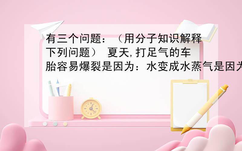 有三个问题：（用分子知识解释下列问题） 夏天,打足气的车胎容易爆裂是因为：水变成水蒸气是因为：寒冷的冬天,室外的自来水管易爆裂是因为：