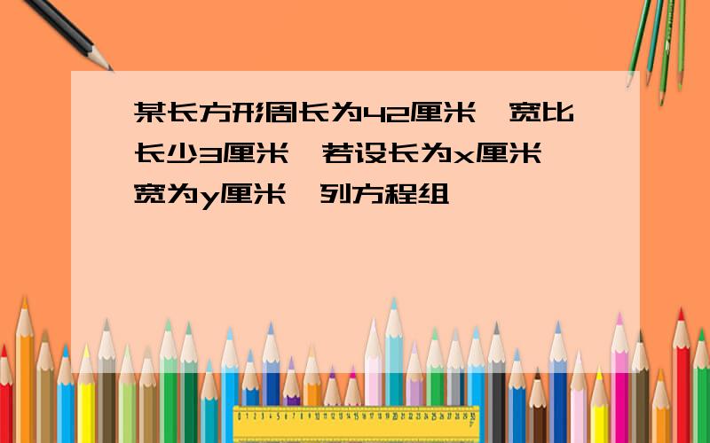 某长方形周长为42厘米,宽比长少3厘米,若设长为x厘米,宽为y厘米,列方程组