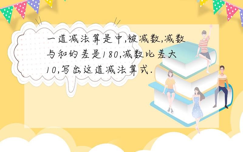 一道减法算是中,被减数,减数与和的差是180,减数比差大10,写出这道减法算式.