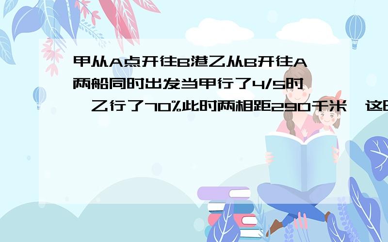 甲从A点开往B港乙从B开往A两船同时出发当甲行了4/5时,乙行了70%此时两相距290千米,这时乙比甲船少行多少