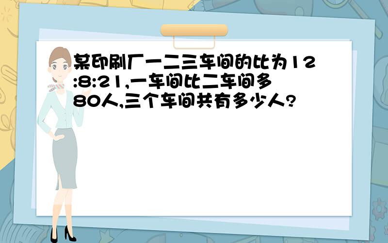 某印刷厂一二三车间的比为12:8:21,一车间比二车间多80人,三个车间共有多少人?