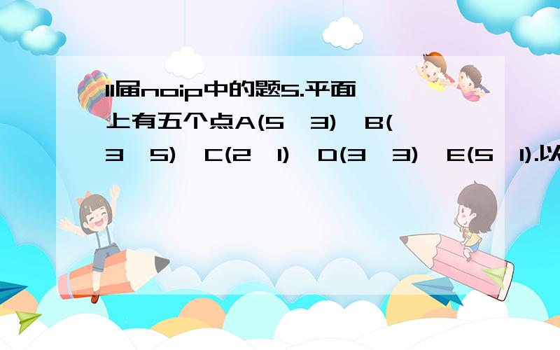 11届noip中的题5.平面上有五个点A(5,3),B(3,5),C(2,1),D(3,3),E(5,1).以这五点作为完全图G 的顶点,每两点之间的直线距离是图G 中对应边的权值.图G 的最小生成树中的所有边的权值综合为（ ）.A.8 B.7+ 5