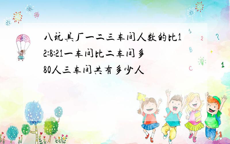 八玩具厂一二三车间人数的比12:8:21一车间比二车间多80人三车间共有多少人