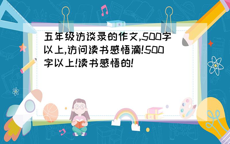 五年级访谈录的作文,500字以上,访问读书感悟滴!500字以上!读书感悟的!