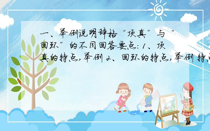 一、举例说明辞格“顶真”与“回环”的不同回答要点：1、顶真的特点,举例 2、回环的特点,举例 特点的描述要凸显两者的区别二、举例说明什么是主谓句?什么是主谓短语?回答要点：1、主