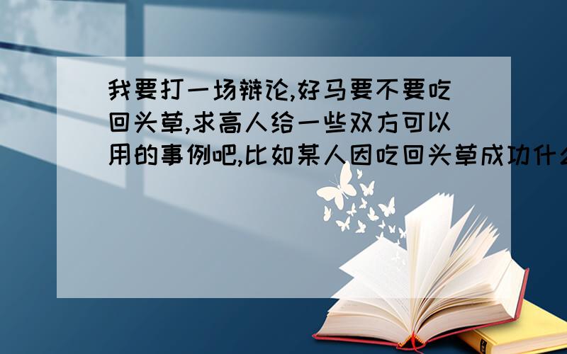 我要打一场辩论,好马要不要吃回头草,求高人给一些双方可以用的事例吧,比如某人因吃回头草成功什么的可追加50分