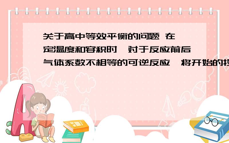 关于高中等效平衡的问题 在一定温度和容积时,对于反应前后气体系数不相等的可逆反应,将开始的投料量转关于高中等效平衡的问题在一定温度和容积时,对于反应前后气体系数不相等的可逆