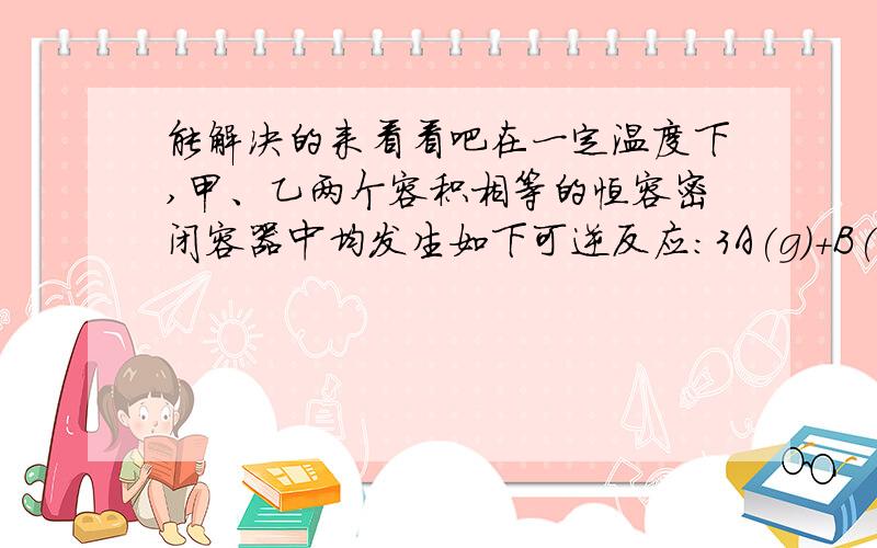 能解决的来看看吧在一定温度下,甲、乙两个容积相等的恒容密闭容器中均发生如下可逆反应：3A(g)+B(g)=xC(g)+D(s),向甲中通入6molA和2molB,向乙中通入1.5molA、0.5molB\3molC和2molD,反应一段时间后都达