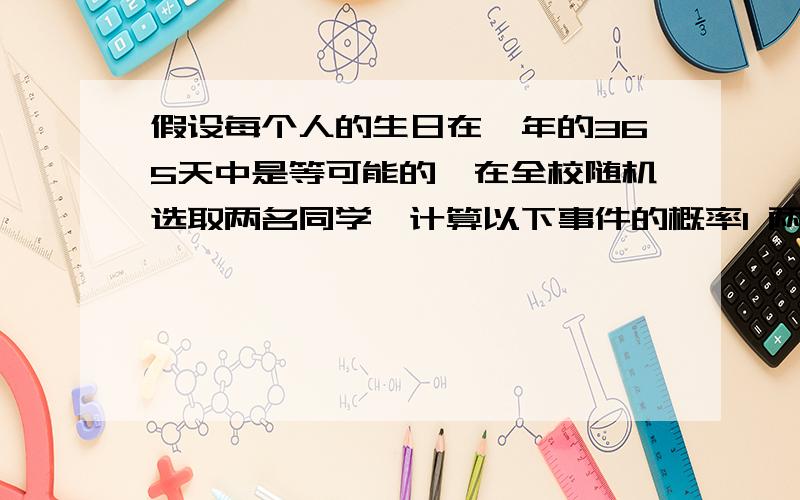 假设每个人的生日在一年的365天中是等可能的,在全校随机选取两名同学,计算以下事件的概率1 两位同学的生日都在5号2 以为同学的生日在7号就是文字说明