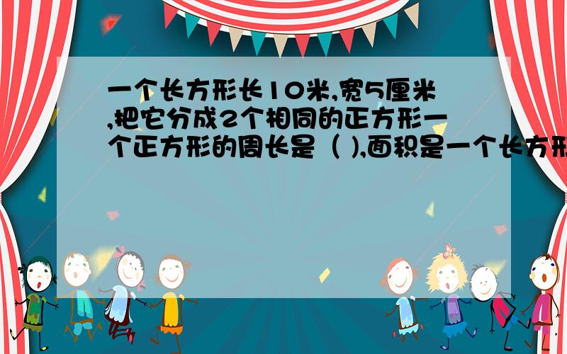 一个长方形长10米,宽5厘米,把它分成2个相同的正方形一个正方形的周长是（ ),面积是一个长方形长10米,宽5厘米,把它分成2个相同的正方形一个正方形的周长是（ ),面积是( )