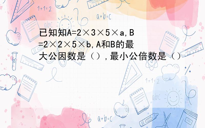 已知知A=2×3×5×a,B=2×2×5×b,A和B的最大公因数是（）,最小公倍数是（）