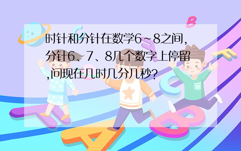 时针和分针在数学6~8之间,分针6、7、8几个数字上停留,问现在几时几分几秒?