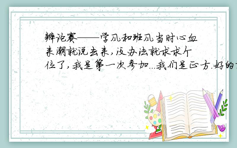 辩论赛——学风和班风当时心血来潮就说去来,没办法就求求个位了,我是第一次参加...我们是正方.好的话到时候会加的,绝对加.这分和我在场上出丑我还是分的清的那个重要的.还有时间快到