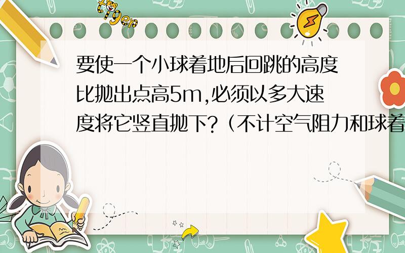 要使一个小球着地后回跳的高度比抛出点高5m,必须以多大速度将它竖直抛下?（不计空气阻力和球着地时的能量损失）