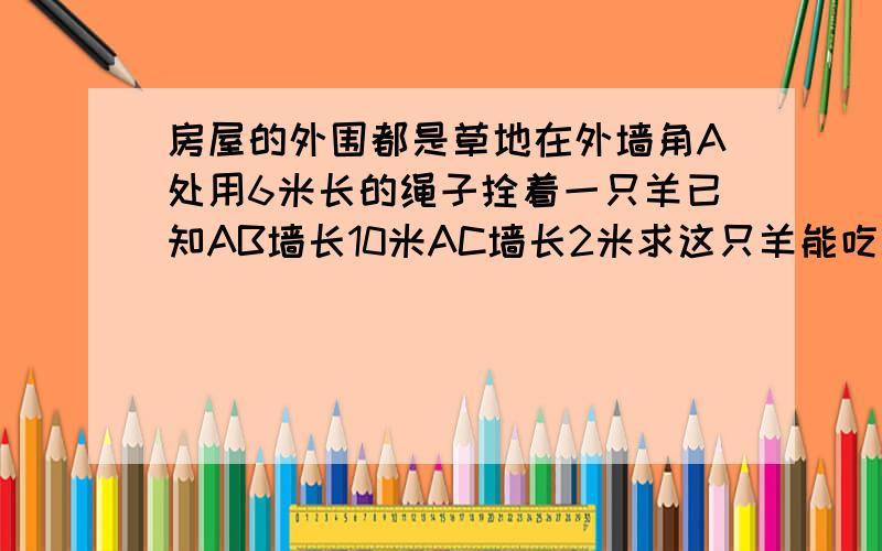 房屋的外围都是草地在外墙角A处用6米长的绳子拴着一只羊已知AB墙长10米AC墙长2米求这只羊能吃到草地的面积