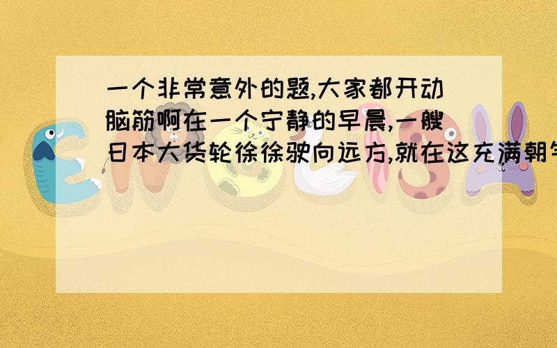 一个非常意外的题,大家都开动脑筋啊在一个宁静的早晨,一艘日本大货轮徐徐驶向远方,就在这充满朝气的早晨,这艘船上却极其的不安静.在播音喇叭里,传出了这样愤怒的声音：“所有船员到