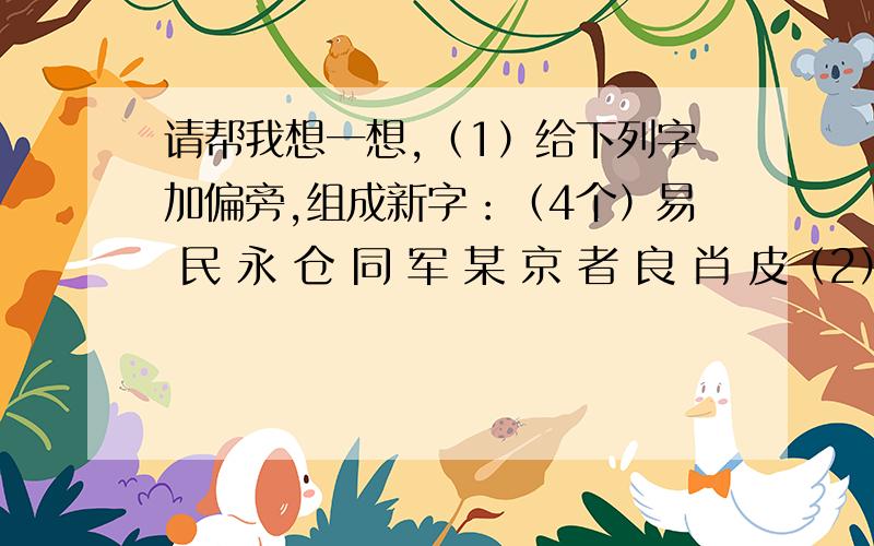 请帮我想一想,（1）给下列字加偏旁,组成新字：（4个）易 民 永 仓 同 军 某 京 者 良 肖 皮（2）下面10种礼仪对话,请连一连,并写出该说的话：1麻烦别人时说 A包涵———————————