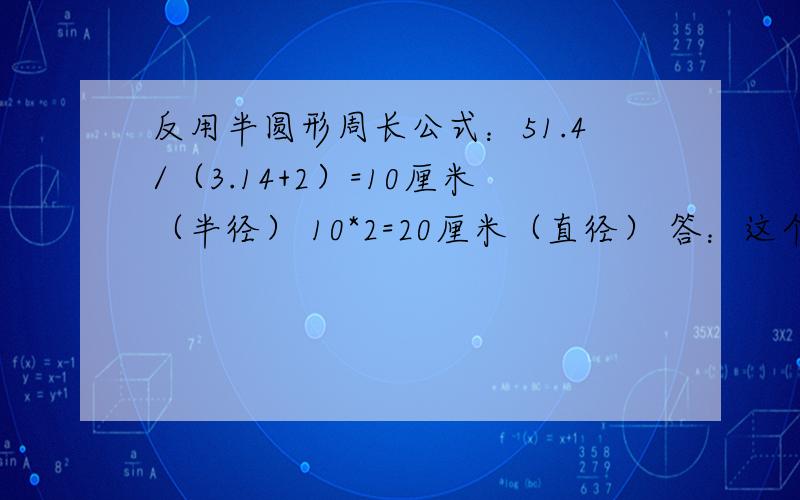 反用半圆形周长公式：51.4/（3.14+2）=10厘米（半径） 10*2=20厘米（直径） 答：这个半圆形的直径是20厘米3.51.4分之3.14+2 是代表什么啊