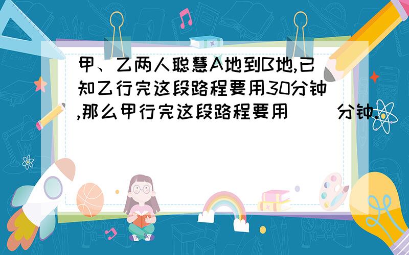 甲、乙两人聪慧A地到B地,已知乙行完这段路程要用30分钟,那么甲行完这段路程要用（ ）分钟.