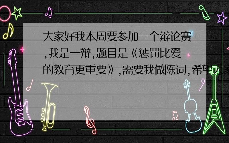 大家好我本周要参加一个辩论赛,我是一辩,题目是《惩罚比爱的教育更重要》,需要我做陈词,希望大家能帮希望大家有着方面经验的朋友帮帮忙,因为没有分数了,希望大家不要太介意