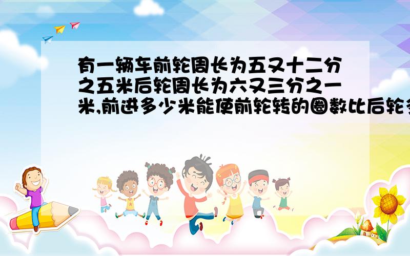 有一辆车前轮周长为五又十二分之五米后轮周长为六又三分之一米,前进多少米能使前轮转的圈数比后轮多99圈