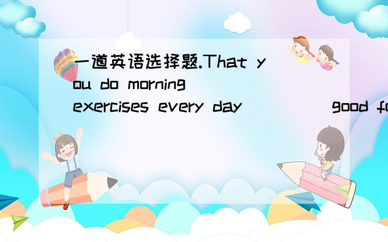 一道英语选择题.That you do morning exercises every day ____ good for your health.do/does/are/is选哪个?