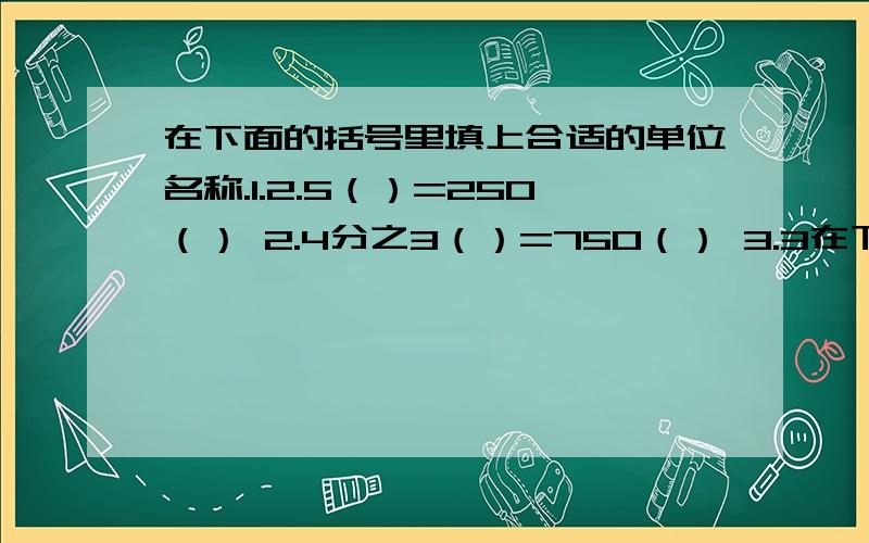 在下面的括号里填上合适的单位名称.1.2.5（）=250（） 2.4分之3（）=750（） 3.3在下面的括号里填上合适的单位名称.1.2.5（）=250（）2.4分之3（）=750（）3.3分之1（）=20（）4.5（）=50（）5.3（）=