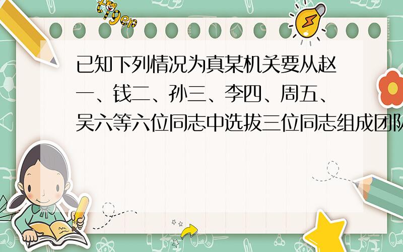 已知下列情况为真某机关要从赵一、钱二、孙三、李四、周五、吴六等六位同志中选拔三位同志组成团队出国公干.基于多种原因,在人员组成上,有关领导通过长期工作考察,得出下列判断：（