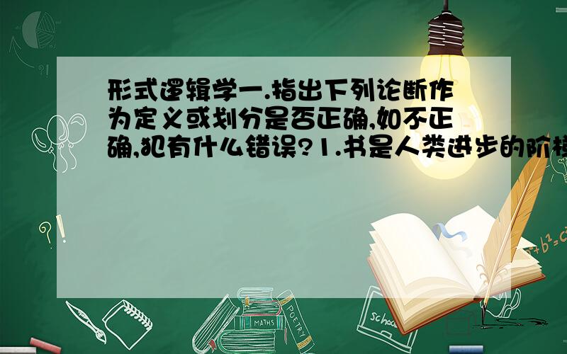 形式逻辑学一.指出下列论断作为定义或划分是否正确,如不正确,犯有什么错误?1.书是人类进步的阶梯.2.健康就是没有不良的自我感觉.3.打靶就是对目标进行的射击.4.人民币是中华人民共和国