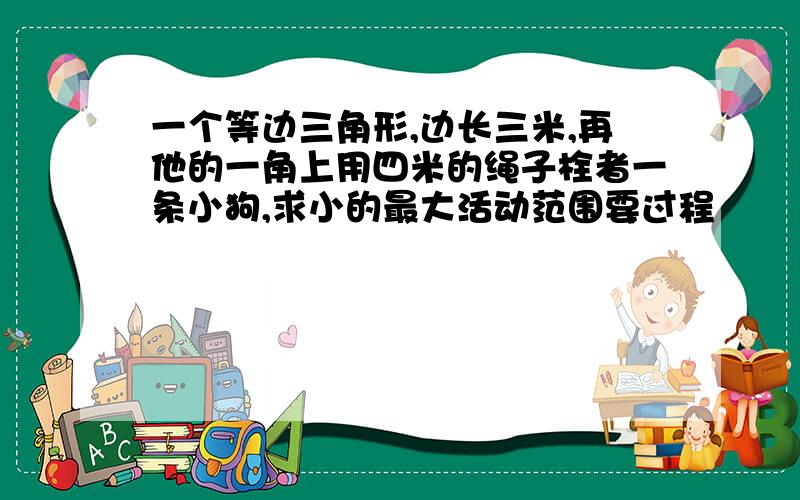 一个等边三角形,边长三米,再他的一角上用四米的绳子栓者一条小狗,求小的最大活动范围要过程