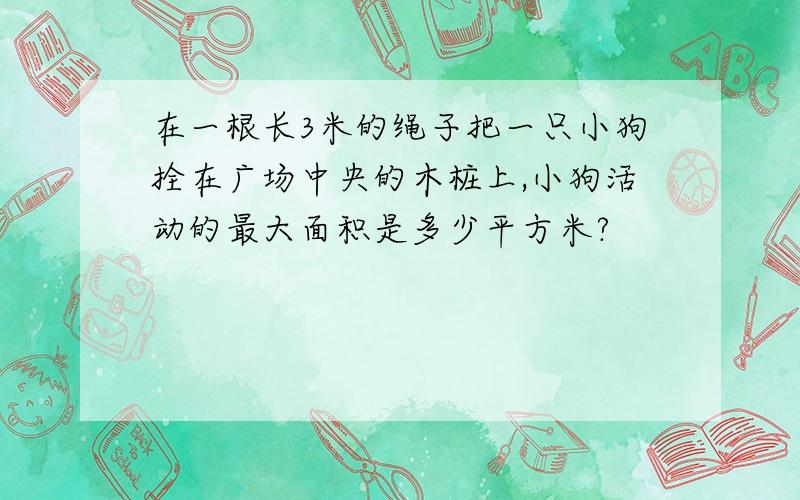 在一根长3米的绳子把一只小狗拴在广场中央的木桩上,小狗活动的最大面积是多少平方米?